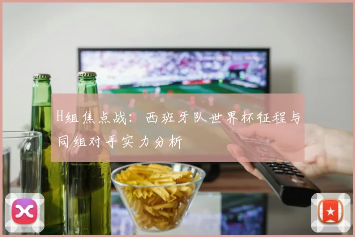 H组焦点战：西班牙队世界杯征程与同组对手实力分析