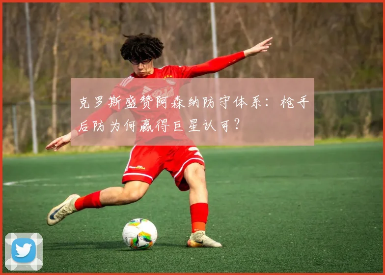 克罗斯盛赞阿森纳防守体系：枪手后防为何赢得巨星认可？