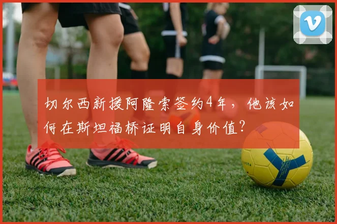 切尔西新援阿隆索签约4年，他该如何在斯坦福桥证明自身价值？