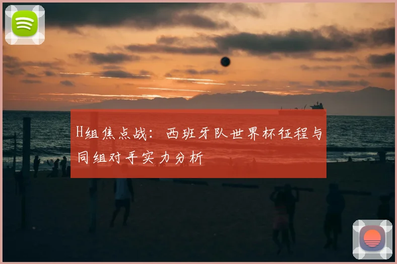 H组焦点战：西班牙队世界杯征程与同组对手实力分析
