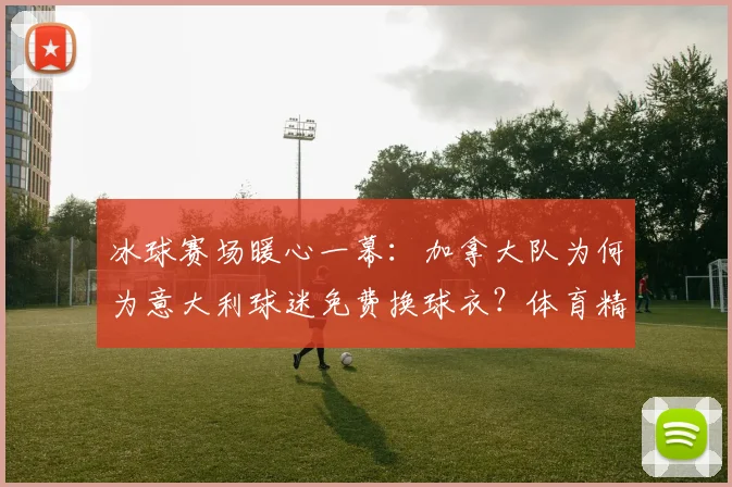 冰球赛场暖心一幕：加拿大队为何为意大利球迷免费换球衣？体育精神获全球点赞