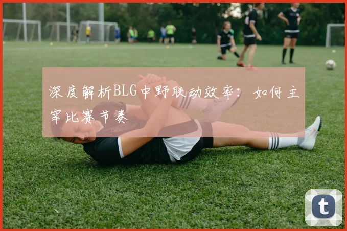 深度解析BLG中野联动效率：如何主宰比赛节奏