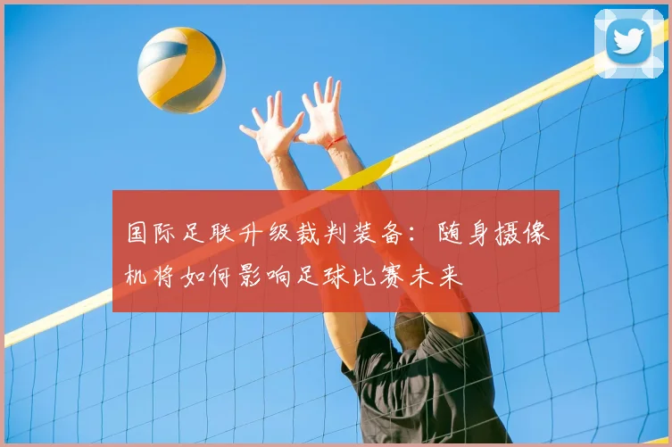 国际足联升级裁判装备:随身摄像机将如何影响足球比赛未来