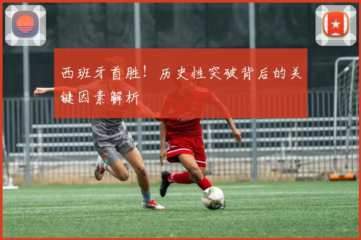 西班牙首胜！历史性突破背后的关键因素解析
