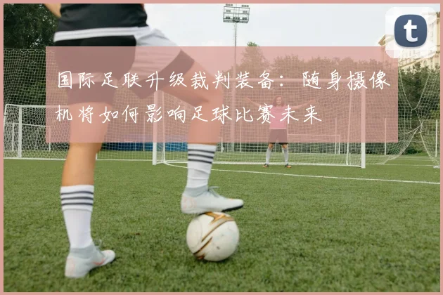 国际足联升级裁判装备：随身摄像机将如何影响足球比赛未来