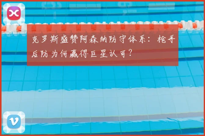 克罗斯盛赞阿森纳防守体系：枪手后防为何赢得巨星认可？
